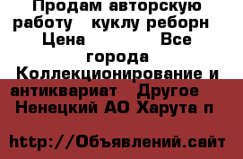 Продам авторскую работу - куклу-реборн › Цена ­ 27 000 - Все города Коллекционирование и антиквариат » Другое   . Ненецкий АО,Харута п.